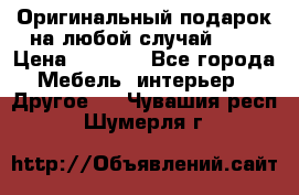 Оригинальный подарок на любой случай!!!! › Цена ­ 2 500 - Все города Мебель, интерьер » Другое   . Чувашия респ.,Шумерля г.